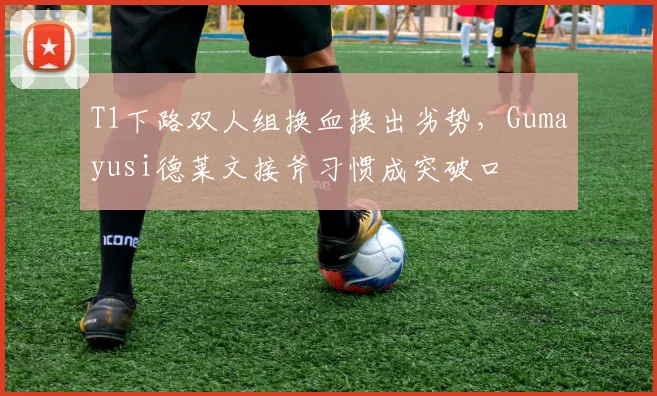 T1下路双人组换血换出劣势,Gumayusi德莱文接斧习惯成突破口